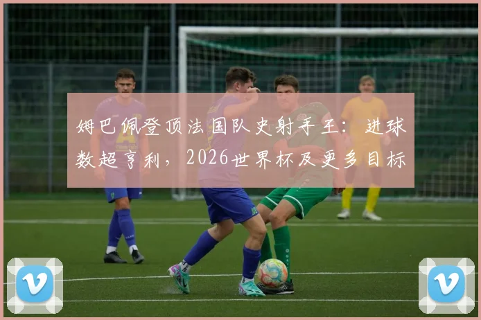 姆巴佩登顶法国队史射手王:进球数超亨利,2026世界杯及更多目标待实现,球迷热议其历史地位