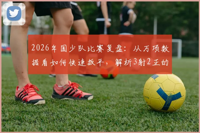 2026年国少队比赛复盘：从万项数据看如何快速扳平，解析3射2正的高效进攻秘诀
