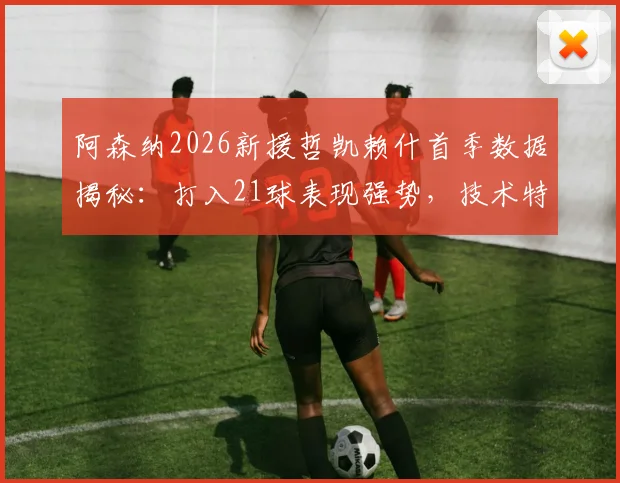 阿森纳2026新援哲凯赖什首季数据揭秘：打入21球表现强势，技术特点与未来前景全面解析