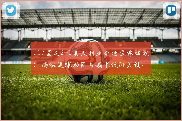 U17国足2-0澳大利亚全场录像回放:揭秘进球功臣与战术致胜关键,这场胜利对2026有何意义?