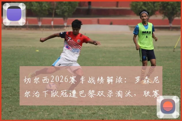 切尔西2026赛季战绩解读：罗森尼尔治下欧冠遭巴黎双杀淘汰，联赛近况堪忧遭遇五连败