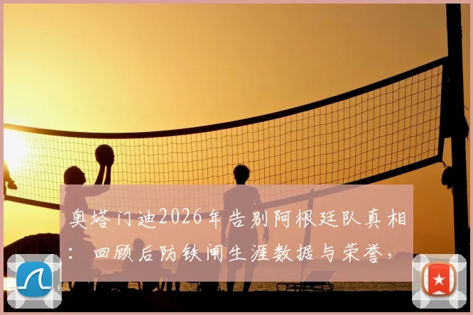 奥塔门迪2026年告别阿根廷队真相：回顾后防铁闸生涯数据与荣誉，谁将接班成焦点