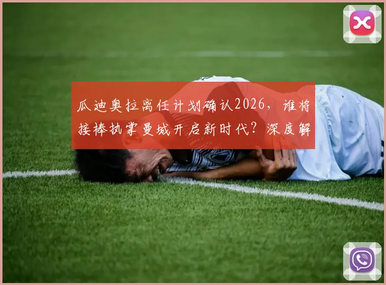 瓜迪奥拉离任计划确认2026，谁将接棒执掌曼城开启新时代？深度解析新帅名单与球队未来