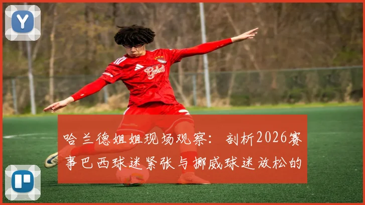 哈兰德姐姐现场观察：剖析2026赛事巴西球迷紧张与挪威球迷放松的深层原因及对球队影响