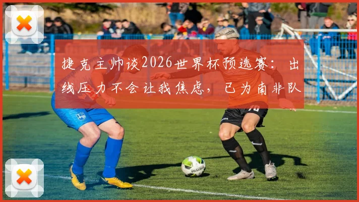 捷克主帅谈2026世界杯预选赛：出线压力不会让我焦虑，已为南非队做好针对性备战部署