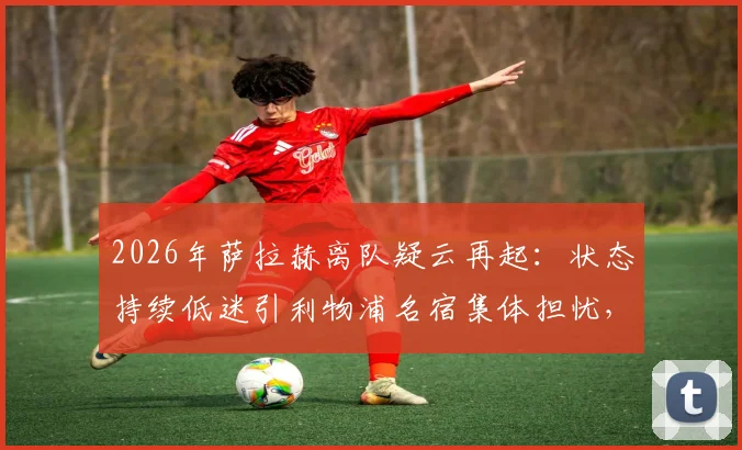 2026年萨拉赫离队疑云再起：状态持续低迷引利物浦名宿集体担忧，未来走向何方？