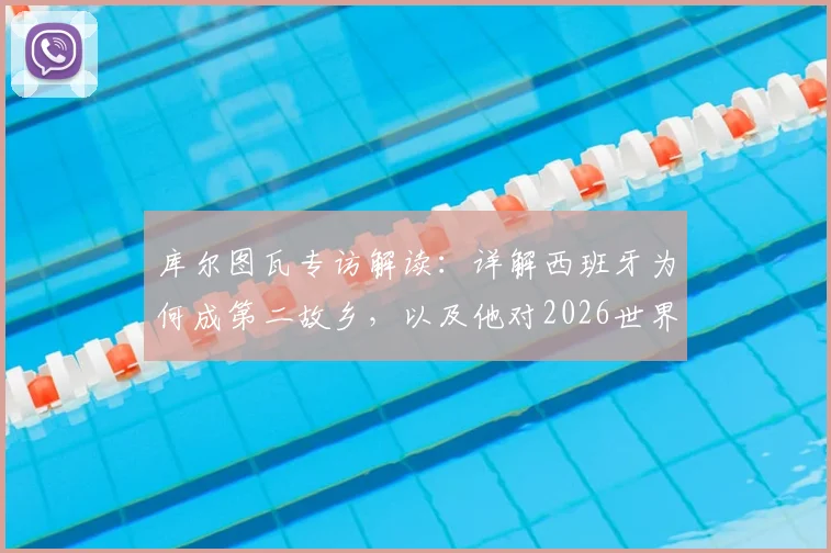 库尔图瓦专访解读:详解西班牙为何成第二故乡,以及他对2026世界杯比利时队被低估的看法