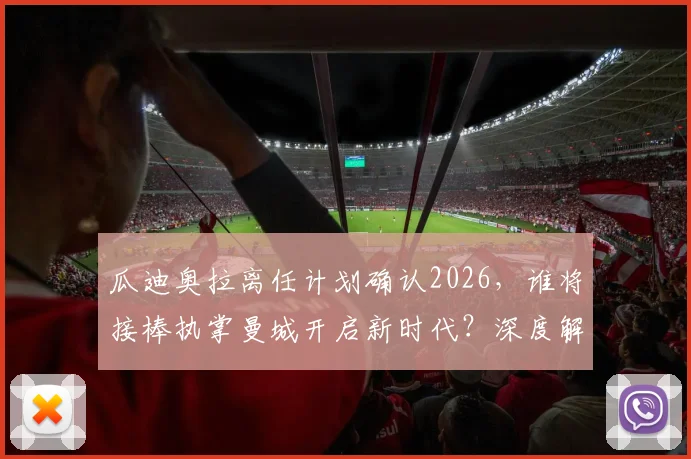 瓜迪奥拉离任计划确认2026,谁将接棒执掌曼城开启新时代?深度解析新帅名单与球队未来