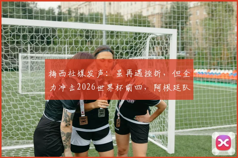 梅西社媒发声:虽再遇挫折,但全力冲击2026世界杯前四,阿根廷队永不放弃!
