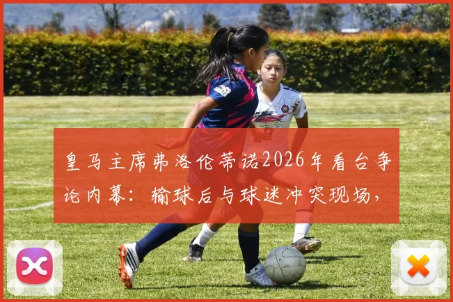 皇马主席弗洛伦蒂诺2026年看台争论内幕:输球后与球迷冲突现场,皇马内部危机传闻四起