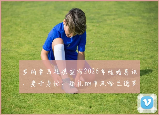 多纳鲁马社媒宣布2026年结婚喜讯，妻子身份、婚礼细节及哈兰德罗马诺等球星祝福全解析