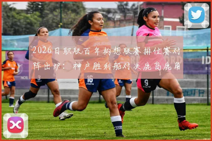 2026日职联百年构想联赛排位赛对阵出炉：神户胜利船对决鹿岛鹿角，名古屋鲸八激战町田泽维亚
