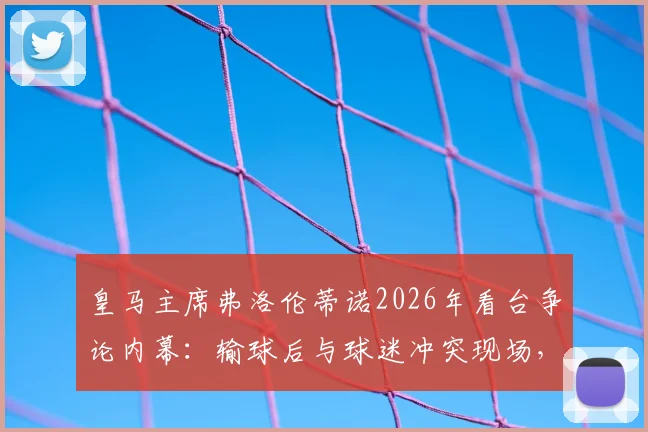 皇马主席弗洛伦蒂诺2026年看台争论内幕：输球后与球迷冲突现场，皇马内部危机传闻四起