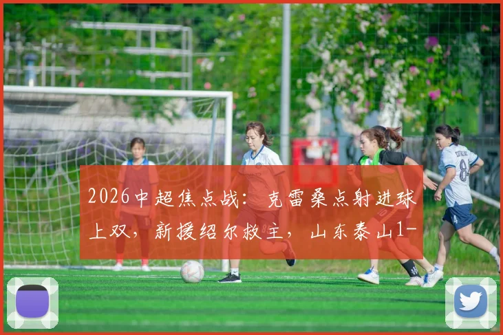 2026中超焦点战:克雷桑点射进球上双,新援绍尔救主,山东泰山1-1武汉三镇全场回顾与积分影响分析