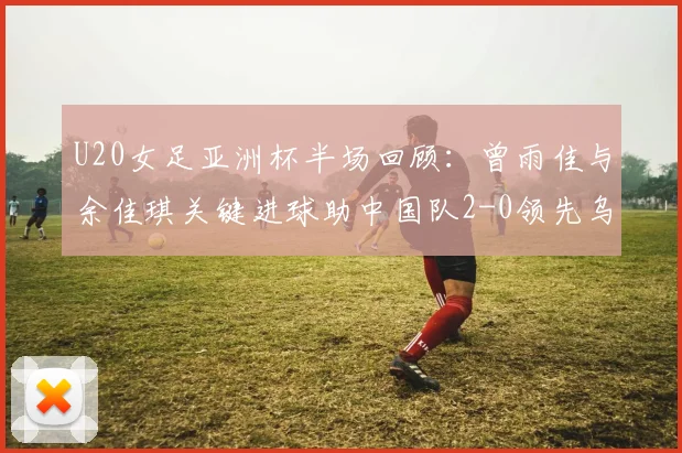 U20女足亚洲杯半场回顾：曾雨佳与余佳琪关键进球助中国队2-0领先乌兹别克斯坦，附比赛视频回放及球员技术解析
