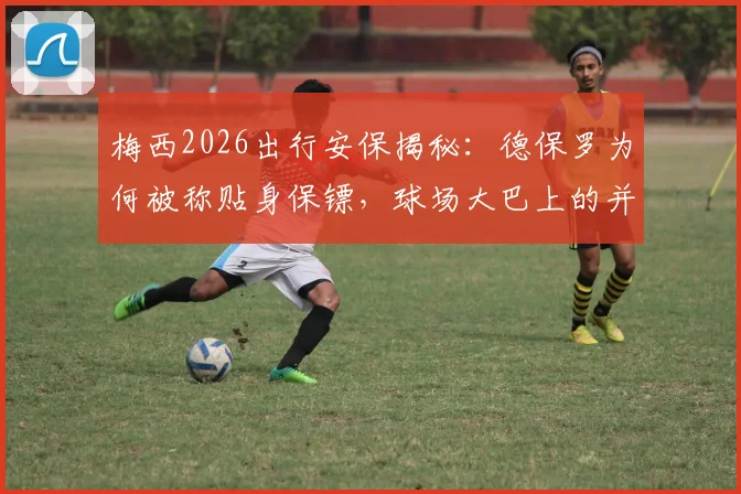 梅西2026出行安保揭秘：德保罗为何被称贴身保镖，球场大巴上的并肩同行内情