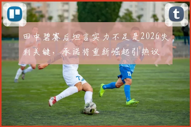 田中碧赛后坦言实力不足是2026失利关键,承诺将重新崛起引热议