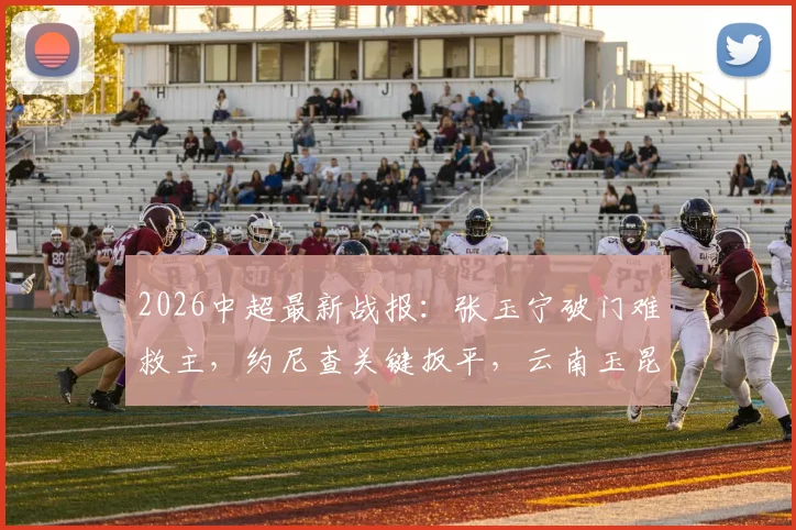 2026中超最新战报:张玉宁破门难救主,约尼查关键扳平,云南玉昆1-1逼平北京国安,附本场数据统计及积分榜分析