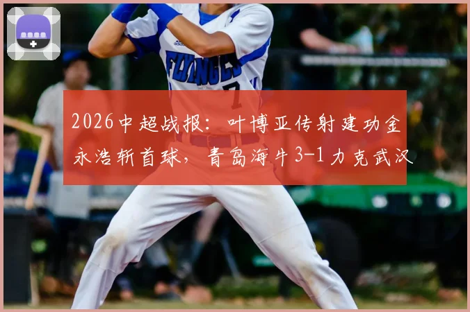 2026中超战报：叶博亚传射建功金永浩斩首球，青岛海牛3-1力克武汉三镇，附比赛集锦与数据解析