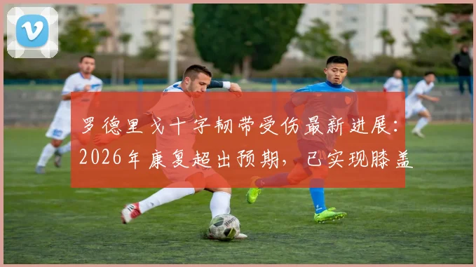 罗德里戈十字韧带受伤最新进展：2026年康复超出预期，已实现膝盖活动