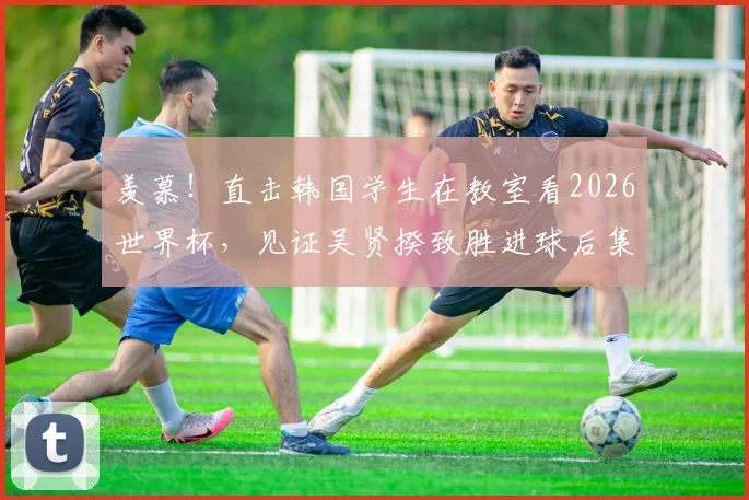 羡慕！直击韩国学生在教室看2026世界杯，见证吴贤揆致胜进球后集体狂欢，校园看球文化引热议