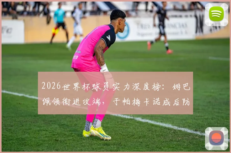2026世界杯球员实力深度榜：姆巴佩领衔进攻端，于帕梅卡诺成后防中坚，附核心数据分析