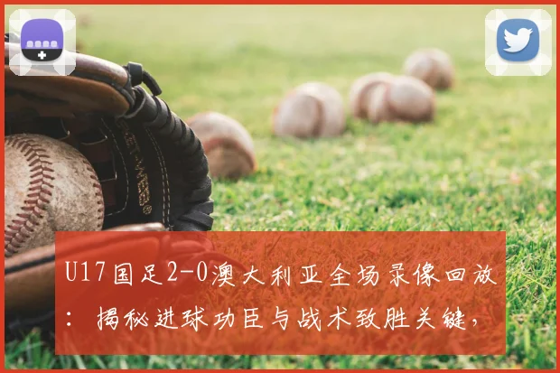 U17国足2-0澳大利亚全场录像回放：揭秘进球功臣与战术致胜关键，这场胜利对2026有何意义？