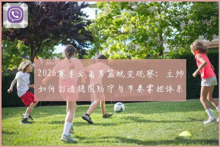 2026赛季云南男篮蜕变观察:主帅如何打造稳固防守与节奏掌控体系,关键战役复盘