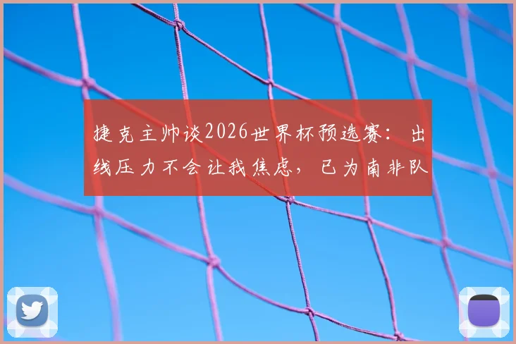 捷克主帅谈2026世界杯预选赛:出线压力不会让我焦虑,已为南非队做好针对性备战部署