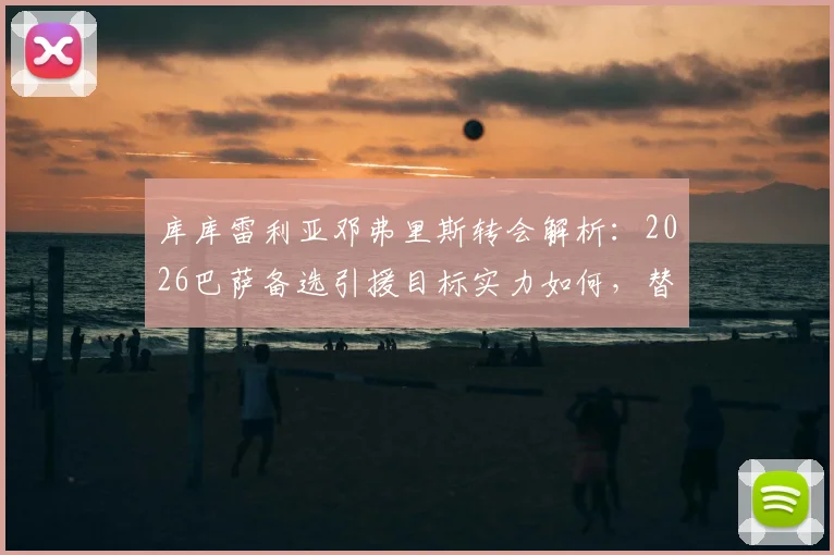 库库雷利亚邓弗里斯转会解析：2026巴萨备选引援目标实力如何，替代方案有哪些？