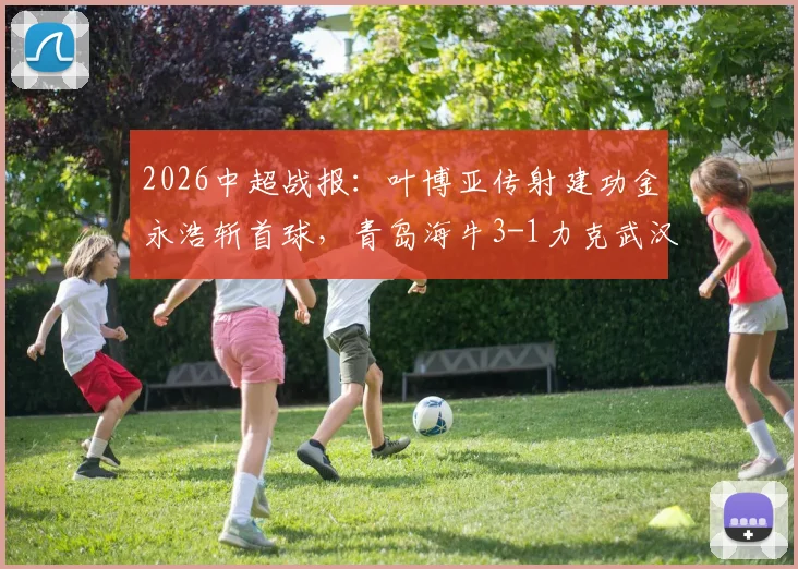 2026中超战报:叶博亚传射建功金永浩斩首球,青岛海牛3-1力克武汉三镇,附比赛集锦与数据解析