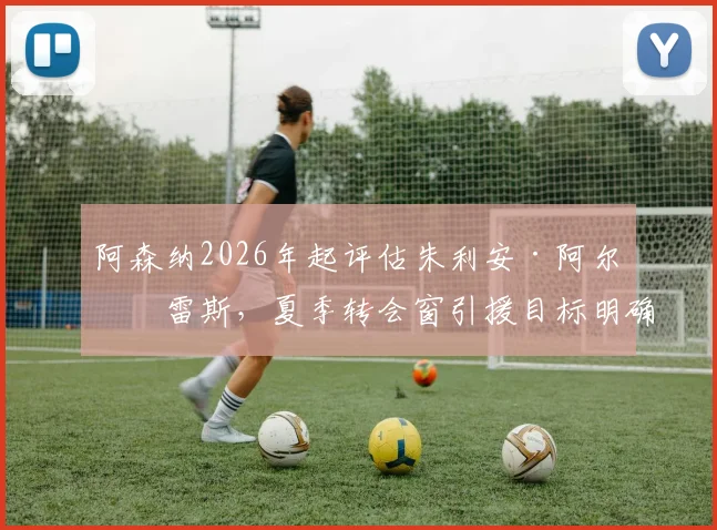 阿森纳2026年起评估朱利安·阿尔瓦雷斯，夏季转会窗引援目标明确，技术特点与球队需求深度解析