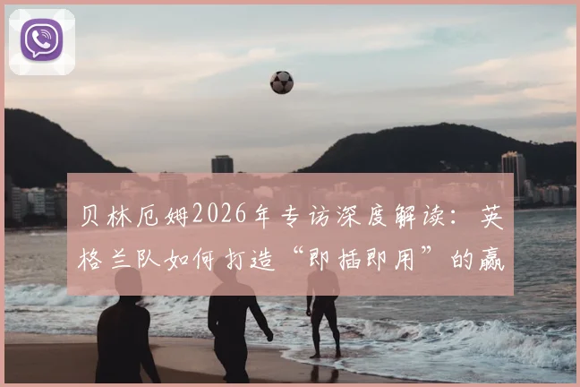 贝林厄姆2026年专访深度解读：英格兰队如何打造“即插即用”的赢球体系，看看球迷和专家怎么说