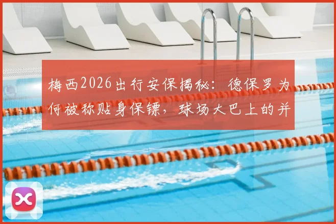 梅西2026出行安保揭秘:德保罗为何被称贴身保镖,球场大巴上的并肩同行内情