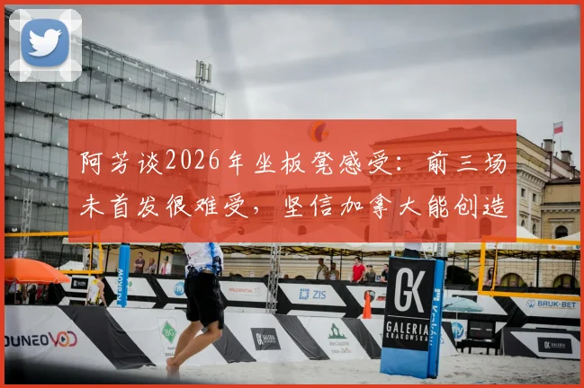 阿芳谈2026年坐板凳感受：前三场未首发很难受，坚信加拿大能创造足球历史