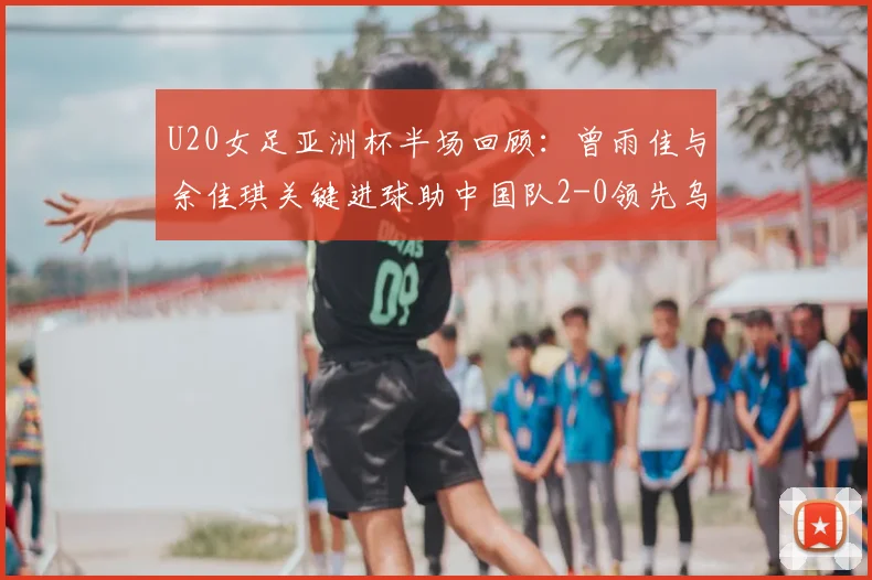 U20女足亚洲杯半场回顾：曾雨佳与余佳琪关键进球助中国队2-0领先乌兹别克斯坦，附比赛视频回放及球员技术解析