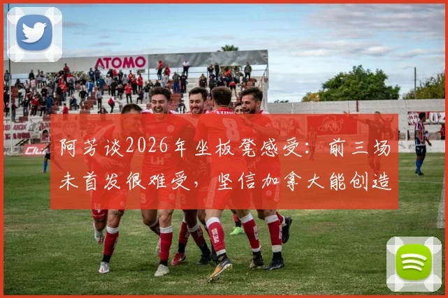 阿芳谈2026年坐板凳感受:前三场未首发很难受,坚信加拿大能创造足球历史