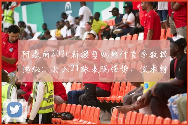 阿森纳2026新援哲凯赖什首季数据揭秘:打入21球表现强势,技术特点与未来前景全面解析