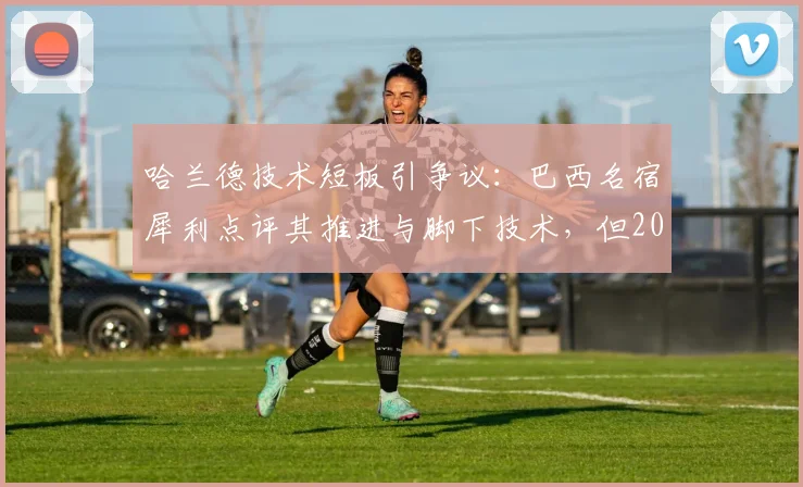 哈兰德技术短板引争议:巴西名宿犀利点评其推进与脚下技术,但2026赛季恐怖进球数据说明一切
