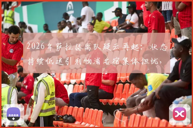 2026年萨拉赫离队疑云再起：状态持续低迷引利物浦名宿集体担忧，未来走向何方？