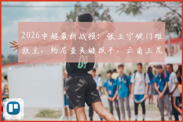 2026中超最新战报:张玉宁破门难救主,约尼查关键扳平,云南玉昆1-1逼平北京国安,附本场数据统计及积分榜分析