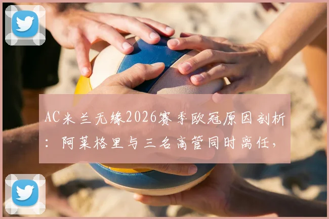 AC米兰无缘2026赛季欧冠原因剖析：阿莱格里与三名高管同时离任，俱乐部面临怎样的阵容重建与选帅难题？