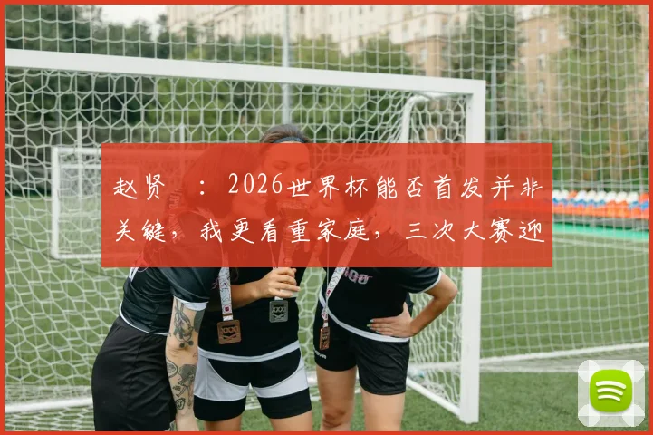 赵贤祐：2026世界杯能否首发并非关键，我更看重家庭，三次大赛迎来三个孩子