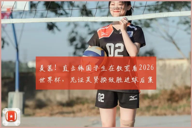 羡慕!直击韩国学生在教室看2026世界杯,见证吴贤揆致胜进球后集体狂欢,校园看球文化引热议