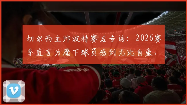 切尔西主帅波特赛后专访：2026赛季直言为麾下球员感到无比自豪，他们理应赢得喝彩
